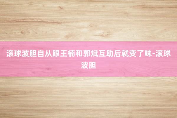 滚球波胆自从跟王楠和郭斌互助后就变了味-滚球波胆