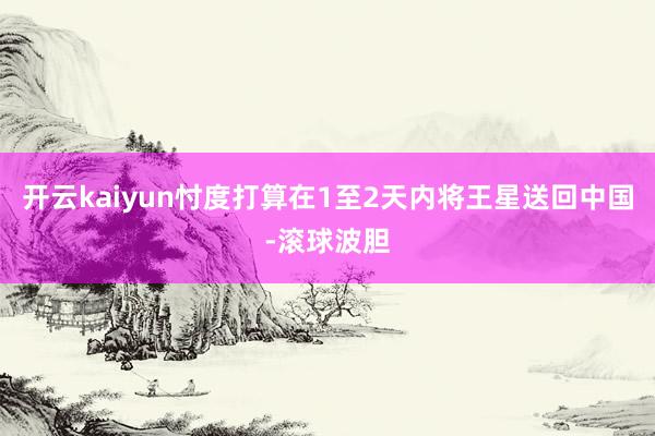 开云kaiyun忖度打算在1至2天内将王星送回中国-滚球波胆