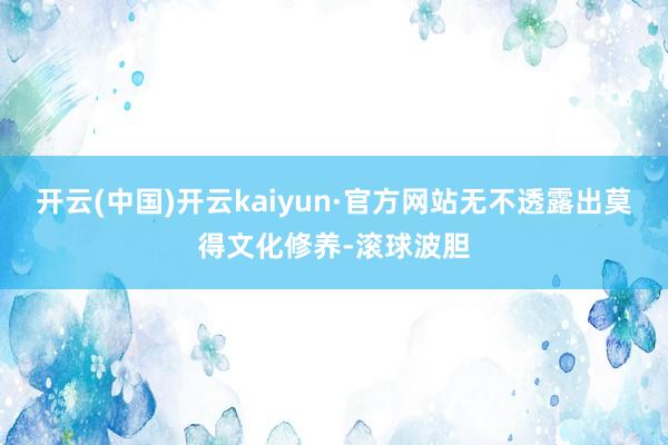 开云(中国)开云kaiyun·官方网站无不透露出莫得文化修养-滚球波胆