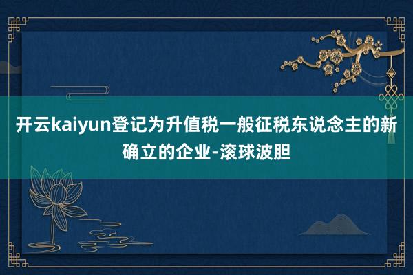 开云kaiyun登记为升值税一般征税东说念主的新确立的企业-滚球波胆