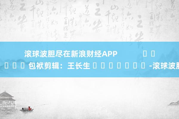 滚球波胆尽在新浪财经APP            						包袱剪辑：王长生 							-滚球波胆