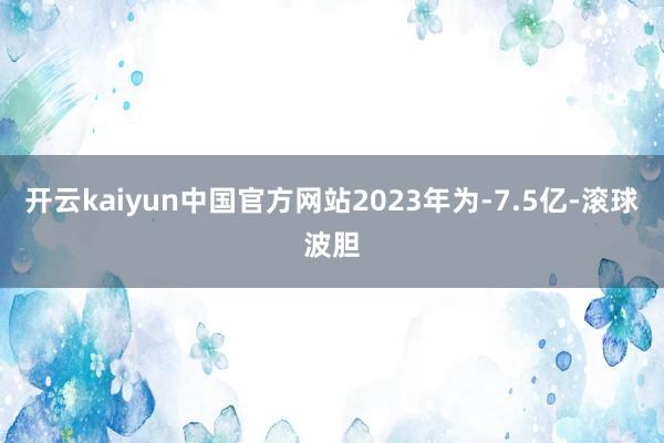 开云kaiyun中国官方网站2023年为-7.5亿-滚球波胆