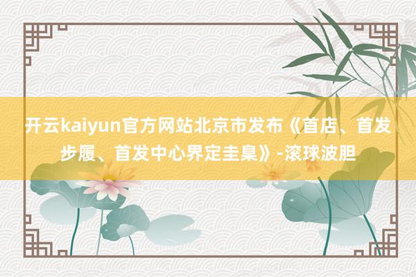 开云kaiyun官方网站北京市发布《首店、首发步履、首发中心界定圭臬》-滚球波胆