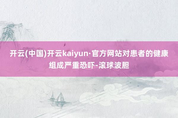 开云(中国)开云kaiyun·官方网站对患者的健康组成严重恐吓-滚球波胆