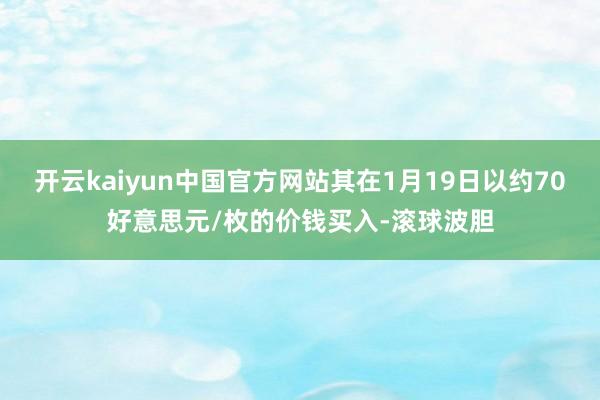 开云kaiyun中国官方网站其在1月19日以约70好意思元/枚的价钱买入-滚球波胆