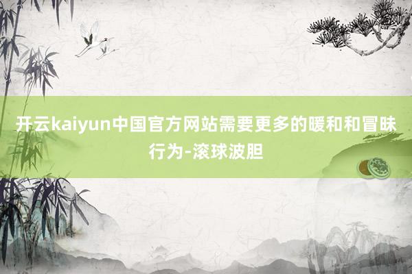 开云kaiyun中国官方网站需要更多的暖和和冒昧行为-滚球波胆
