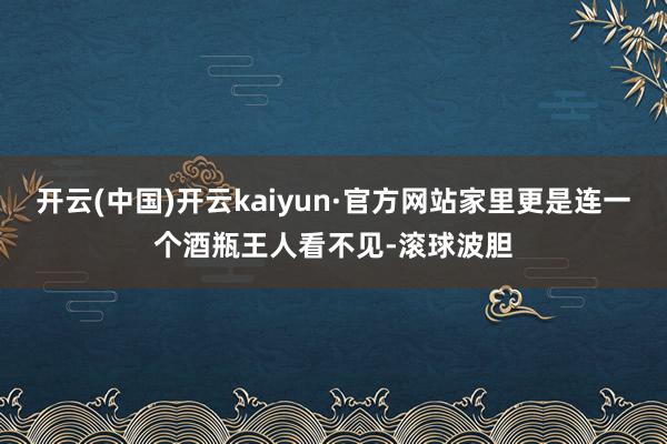 开云(中国)开云kaiyun·官方网站家里更是连一个酒瓶王人看不见-滚球波胆