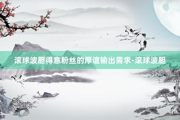 滚球波胆得意粉丝的厚谊输出需求-滚球波胆