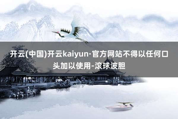 开云(中国)开云kaiyun·官方网站不得以任何口头加以使用-滚球波胆