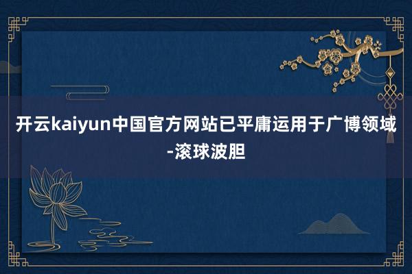 开云kaiyun中国官方网站已平庸运用于广博领域-滚球波胆