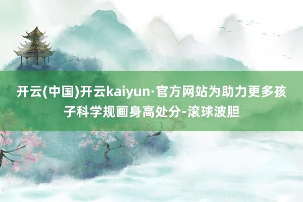 开云(中国)开云kaiyun·官方网站为助力更多孩子科学规画身高处分-滚球波胆