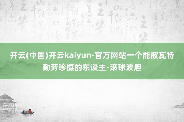 开云(中国)开云kaiyun·官方网站一个能被瓦特勤劳珍摄的东谈主-滚球波胆