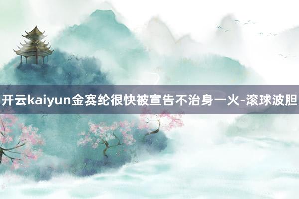 开云kaiyun金赛纶很快被宣告不治身一火-滚球波胆