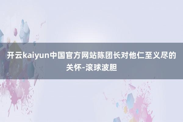 开云kaiyun中国官方网站陈团长对他仁至义尽的关怀-滚球波胆