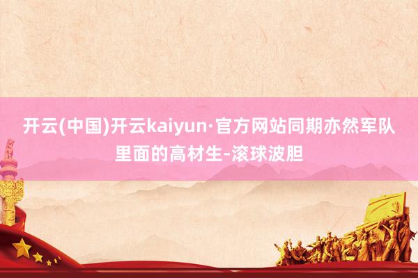 开云(中国)开云kaiyun·官方网站同期亦然军队里面的高材生-滚球波胆