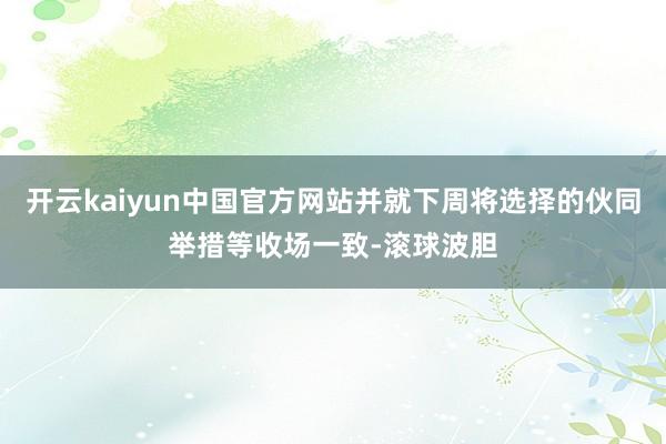 开云kaiyun中国官方网站并就下周将选择的伙同举措等收场一致-滚球波胆