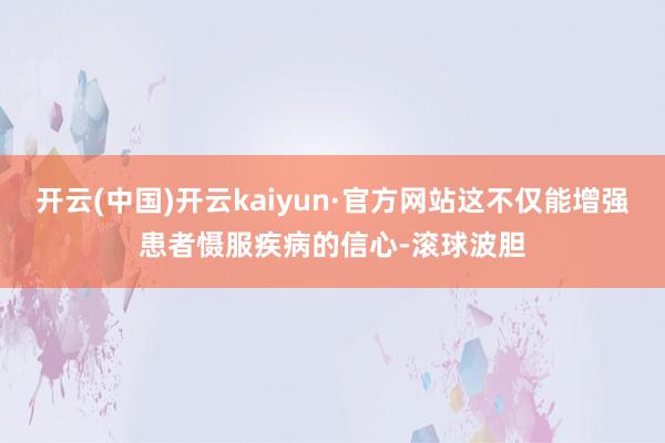 开云(中国)开云kaiyun·官方网站这不仅能增强患者慑服疾病的信心-滚球波胆