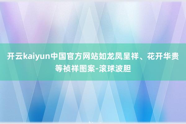 开云kaiyun中国官方网站如龙凤呈祥、花开华贵等祯祥图案-滚球波胆