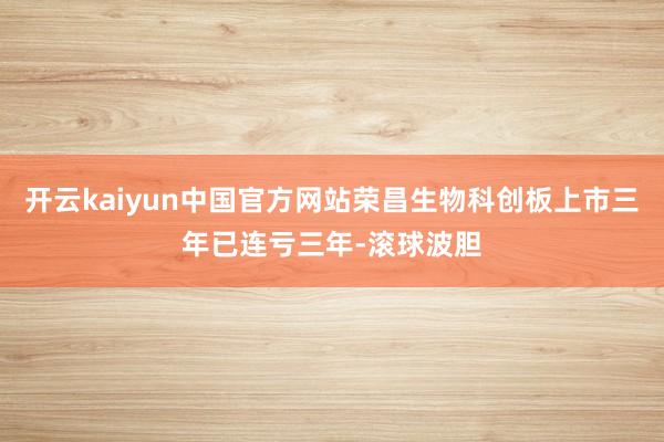 开云kaiyun中国官方网站荣昌生物科创板上市三年已连亏三年-滚球波胆