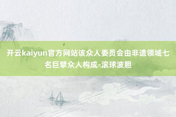 开云kaiyun官方网站该众人委员会由非遗领域七名巨擘众人构成-滚球波胆