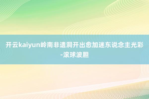 开云kaiyun岭南非遗洞开出愈加迷东说念主光彩-滚球波胆