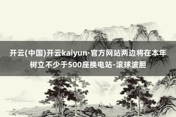 开云(中国)开云kaiyun·官方网站两边将在本年树立不少于500座换电站-滚球波胆