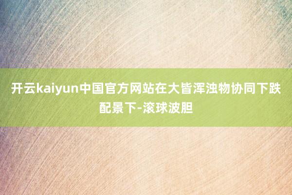 开云kaiyun中国官方网站在大皆浑浊物协同下跌配景下-滚球波胆