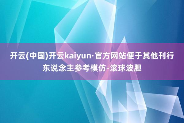 开云(中国)开云kaiyun·官方网站便于其他刊行东说念主参考模仿-滚球波胆