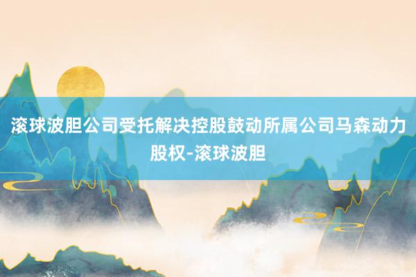 滚球波胆公司受托解决控股鼓动所属公司马森动力股权-滚球波胆