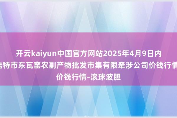 开云kaiyun中国官方网站2025年4月9日内蒙古呼和浩特市东瓦窑农副产物批发市集有限牵涉公司价钱行情-滚球波胆