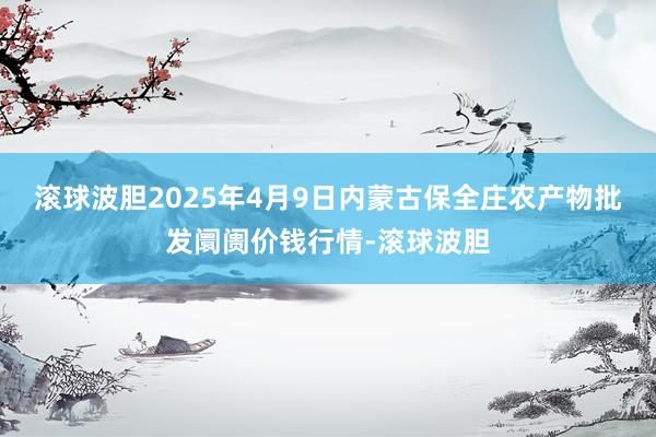 滚球波胆2025年4月9日内蒙古保全庄农产物批发阛阓价钱行情-滚球波胆