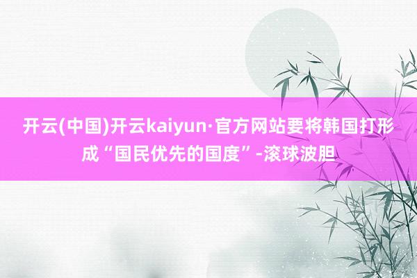 开云(中国)开云kaiyun·官方网站要将韩国打形成“国民优先的国度”-滚球波胆