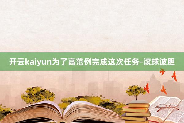 开云kaiyun为了高范例完成这次任务-滚球波胆