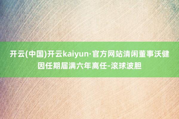 开云(中国)开云kaiyun·官方网站清闲董事沃健因任期届满六年离任-滚球波胆