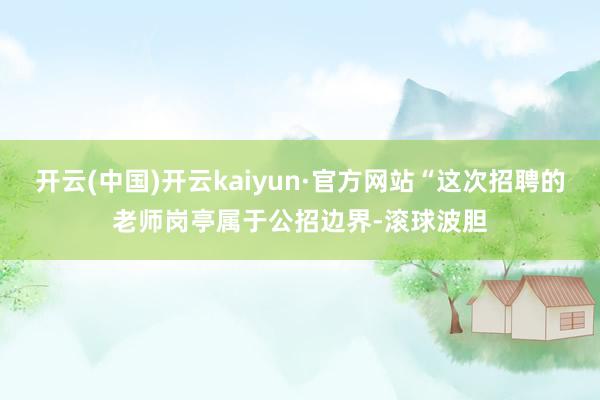 开云(中国)开云kaiyun·官方网站“这次招聘的老师岗亭属于公招边界-滚球波胆