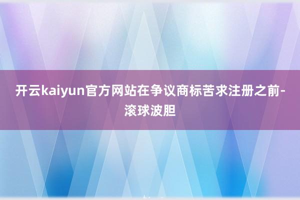 开云kaiyun官方网站在争议商标苦求注册之前-滚球波胆