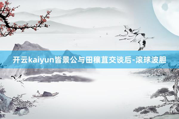 开云kaiyun皆景公与田穰苴交谈后-滚球波胆