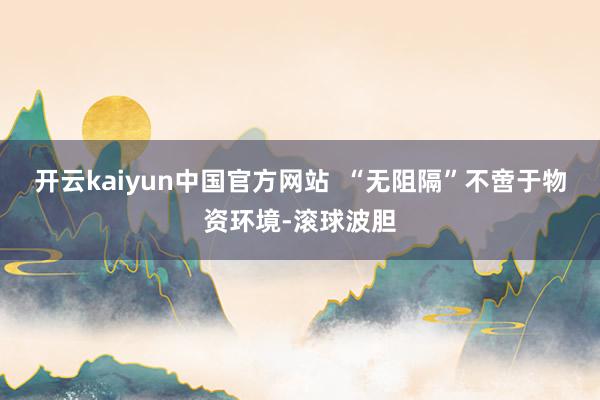 开云kaiyun中国官方网站  “无阻隔”不啻于物资环境-滚球波胆