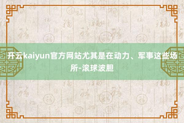 开云kaiyun官方网站尤其是在动力、军事这些场所-滚球波胆