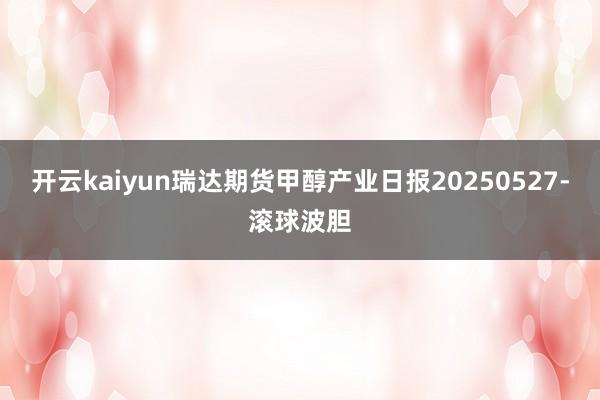 开云kaiyun瑞达期货甲醇产业日报20250527-滚球波胆