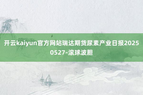 开云kaiyun官方网站瑞达期货尿素产业日报20250527-滚球波胆