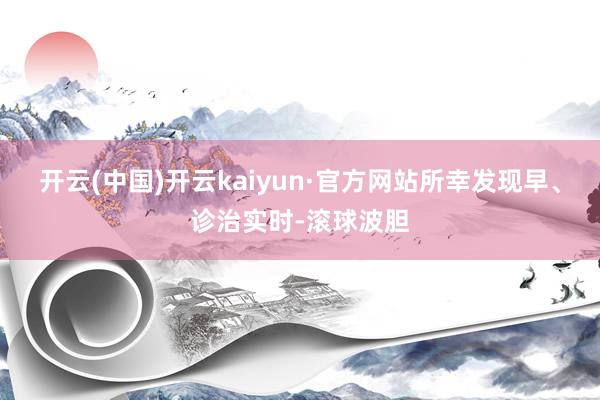 开云(中国)开云kaiyun·官方网站所幸发现早、诊治实时-滚球波胆