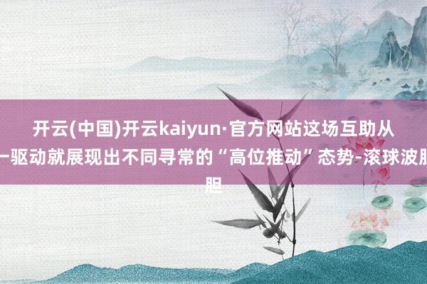 开云(中国)开云kaiyun·官方网站这场互助从一驱动就展现出不同寻常的“高位推动”态势-滚球波胆