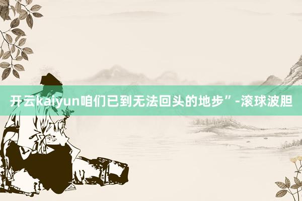 开云kaiyun咱们已到无法回头的地步”-滚球波胆