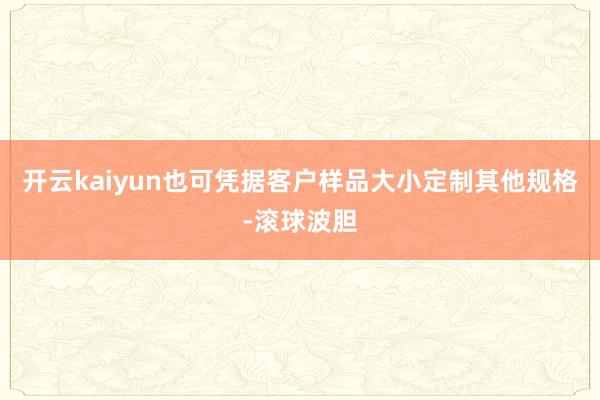 开云kaiyun也可凭据客户样品大小定制其他规格-滚球波胆