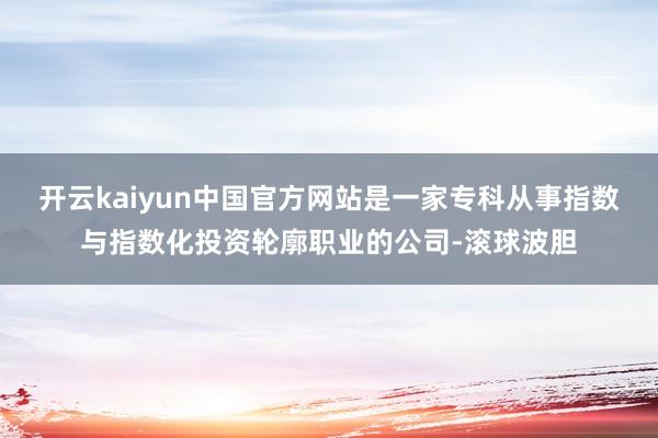 开云kaiyun中国官方网站是一家专科从事指数与指数化投资轮廓职业的公司-滚球波胆