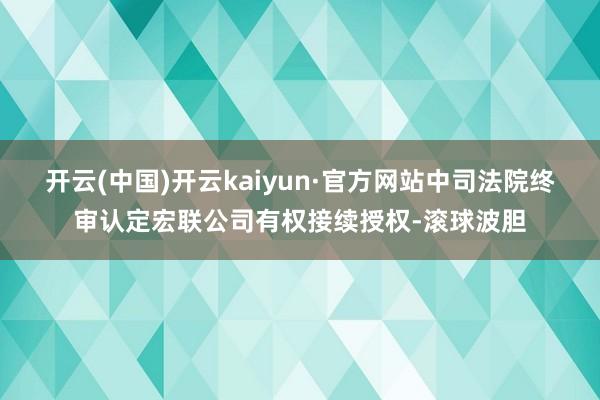 开云(中国)开云kaiyun·官方网站中司法院终审认定宏联公司有权接续授权-滚球波胆