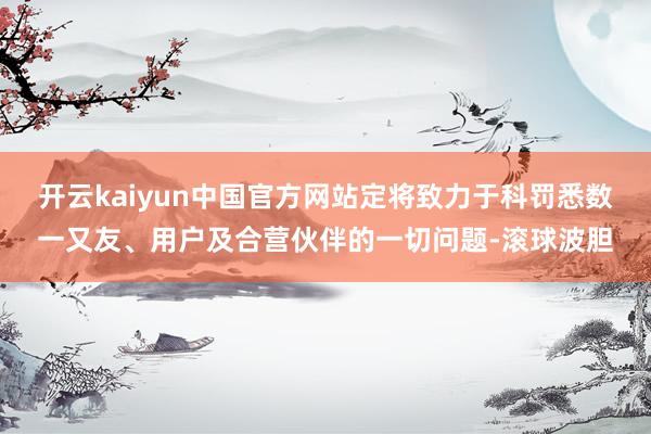 开云kaiyun中国官方网站定将致力于科罚悉数一又友、用户及合营伙伴的一切问题-滚球波胆