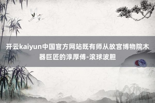 开云kaiyun中国官方网站既有师从故宫博物院木器巨匠的淳厚傅-滚球波胆