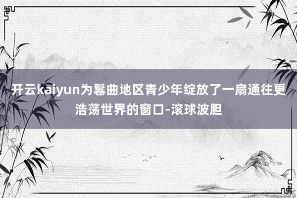 开云kaiyun为鬈曲地区青少年绽放了一扇通往更浩荡世界的窗口-滚球波胆